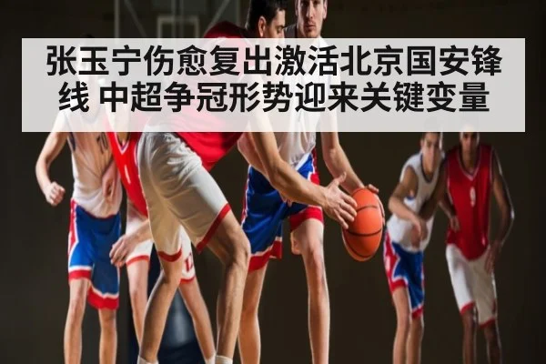 张玉宁伤愈复出激活北京国安锋线 中超争冠形势迎来关键变量