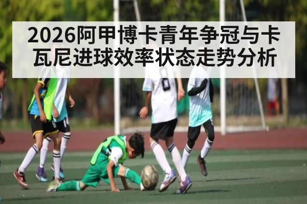 2026阿甲博卡青年争冠与卡瓦尼进球效率状态走势分析