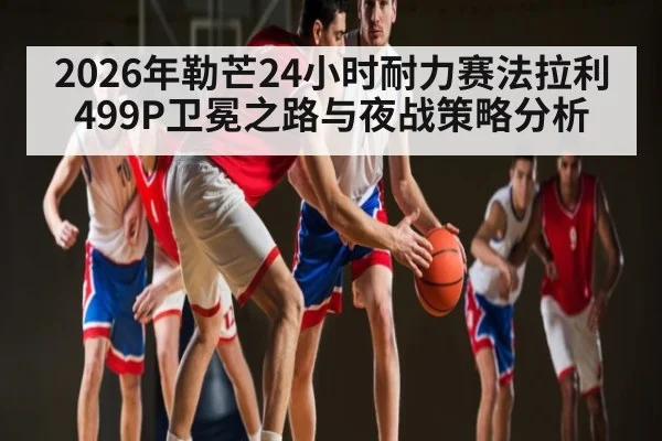 2026年勒芒24小时耐力赛法拉利499P卫冕之路与夜战策略分析