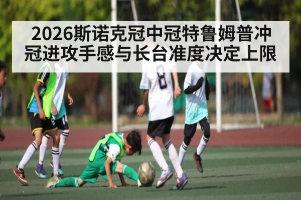 2026斯诺克冠中冠特鲁姆普冲冠进攻手感与长台准度决定上限