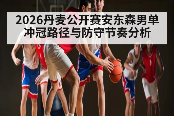 2026丹麦公开赛安东森男单冲冠路径与防守节奏分析